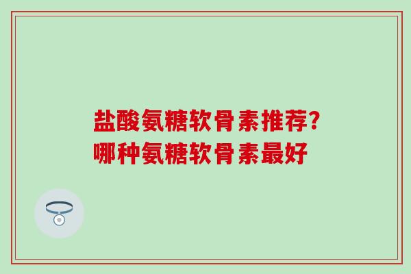 盐酸氨糖软骨素推荐？哪种氨糖软骨素最好