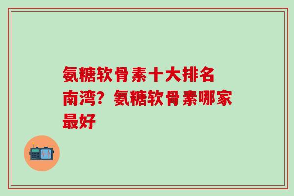 氨糖软骨素十大排名 南湾？氨糖软骨素哪家最好