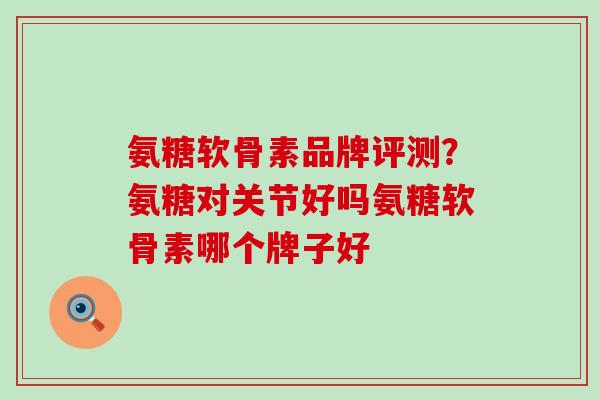 氨糖软骨素品牌评测？氨糖对关节好吗氨糖软骨素哪个牌子好