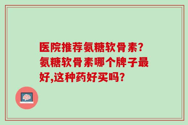 医院推荐氨糖软骨素？氨糖软骨素哪个牌子最好,这种药好买吗？