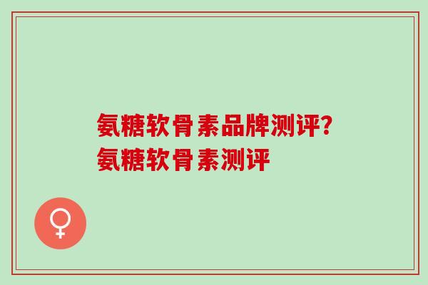 氨糖软骨素品牌测评？氨糖软骨素测评