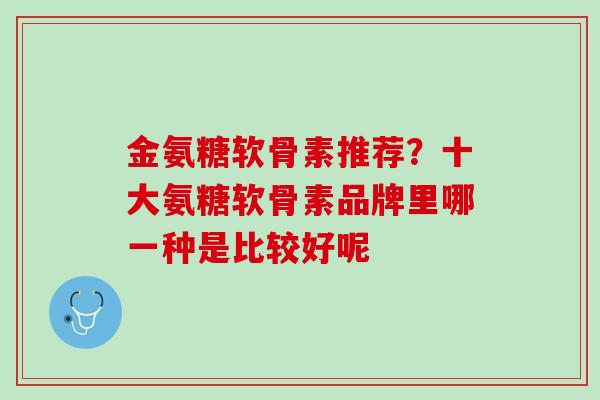 金氨糖软骨素推荐？十大氨糖软骨素品牌里哪一种是比较好呢