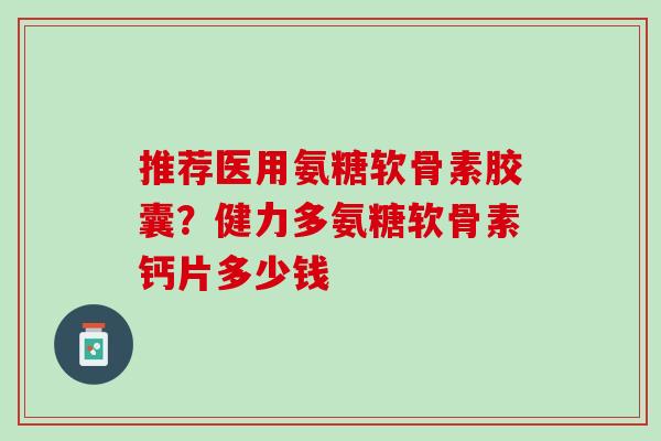 推荐医用氨糖软骨素胶囊？健力多氨糖软骨素钙片多少钱