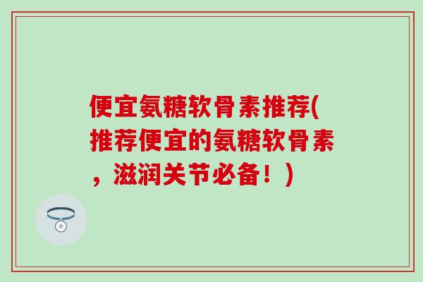 便宜氨糖软骨素推荐(推荐便宜的氨糖软骨素，滋润关节必备！)