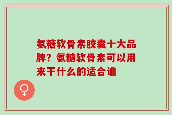 氨糖软骨素胶囊十大品牌？氨糖软骨素可以用来干什么的适合谁