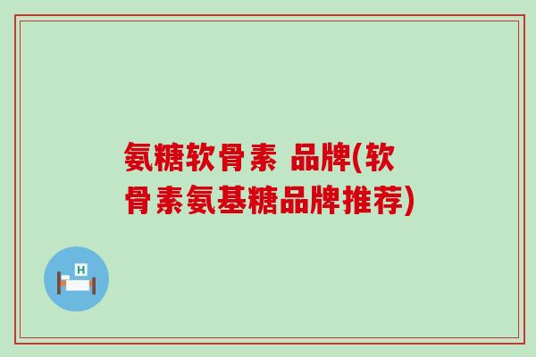 氨糖软骨素 品牌(软骨素氨基糖品牌推荐)