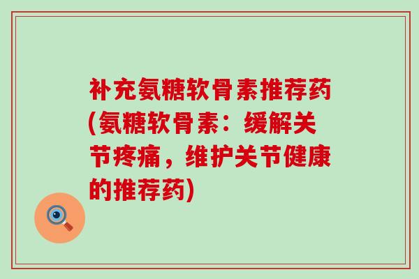 补充氨糖软骨素推荐药(氨糖软骨素：缓解关节疼痛，维护关节健康的推荐药)