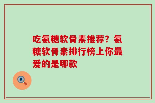 吃氨糖软骨素推荐？氨糖软骨素排行榜上你最爱的是哪款