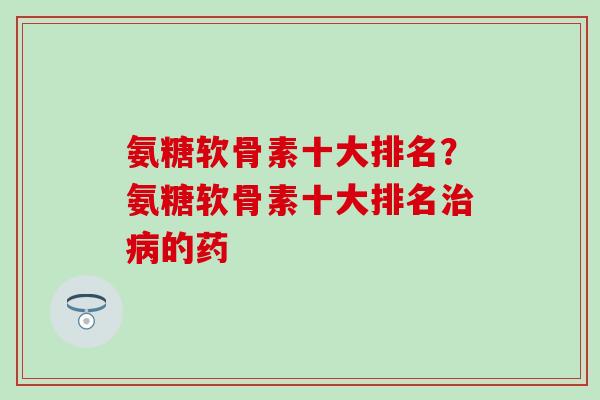 氨糖软骨素十大排名？氨糖软骨素十大排名治病的药