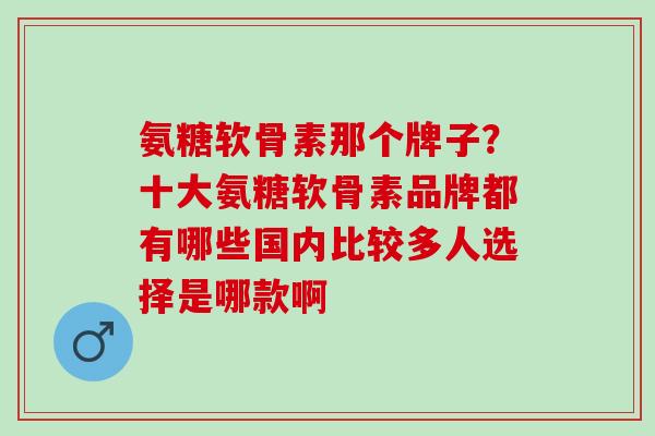 氨糖软骨素那个牌子？十大氨糖软骨素品牌都有哪些国内比较多人选择是哪款啊