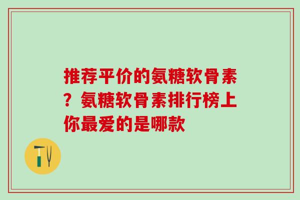 推荐平价的氨糖软骨素？氨糖软骨素排行榜上你最爱的是哪款