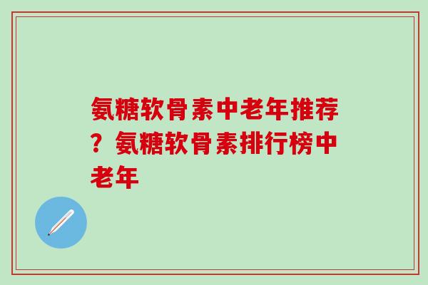 氨糖软骨素中老年推荐？氨糖软骨素排行榜中老年