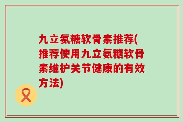 九立氨糖软骨素推荐(推荐使用九立氨糖软骨素维护关节健康的有效方法)