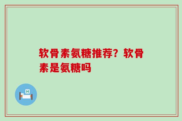 软骨素氨糖推荐？软骨素是氨糖吗