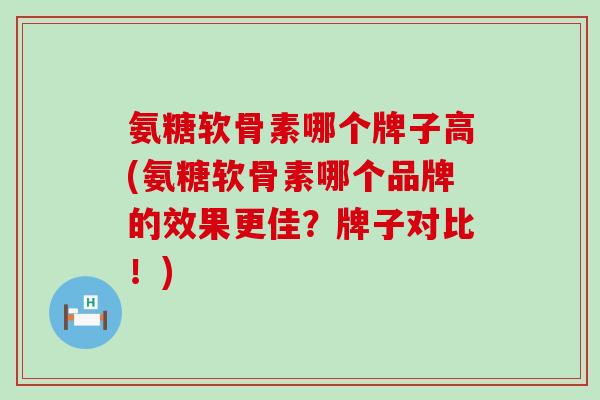 氨糖软骨素哪个牌子高(氨糖软骨素哪个品牌的效果更佳？牌子对比！)