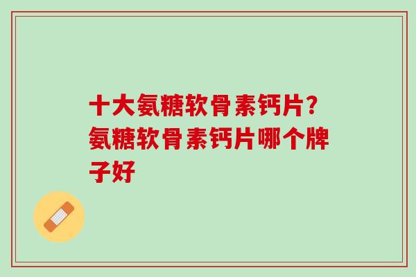 十大氨糖软骨素钙片？氨糖软骨素钙片哪个牌子好