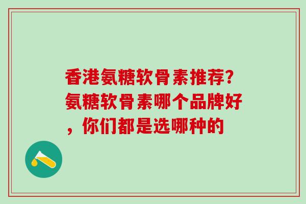 香港氨糖软骨素推荐？氨糖软骨素哪个品牌好，你们都是选哪种的