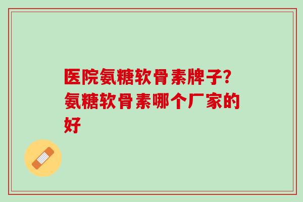 医院氨糖软骨素牌子？氨糖软骨素哪个厂家的好