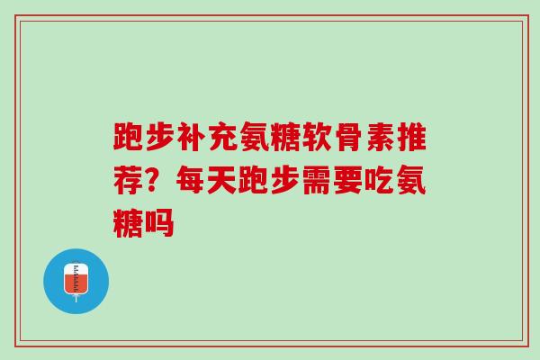跑步补充氨糖软骨素推荐？每天跑步需要吃氨糖吗