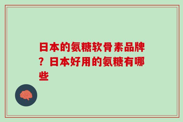 日本的氨糖软骨素品牌？日本好用的氨糖有哪些