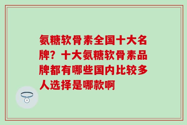 氨糖软骨素全国十大名牌？十大氨糖软骨素品牌都有哪些国内比较多人选择是哪款啊