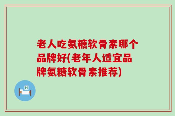 老人吃氨糖软骨素哪个品牌好(老年人适宜品牌氨糖软骨素推荐)