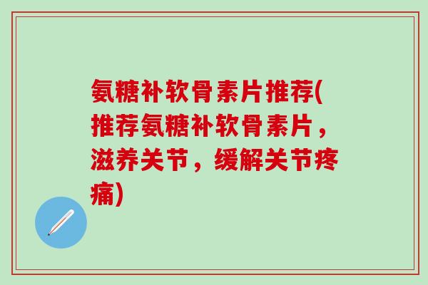 氨糖补软骨素片推荐(推荐氨糖补软骨素片，滋养关节，缓解关节疼痛)