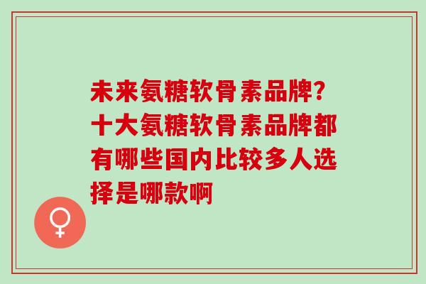 未来氨糖软骨素品牌？十大氨糖软骨素品牌都有哪些国内比较多人选择是哪款啊