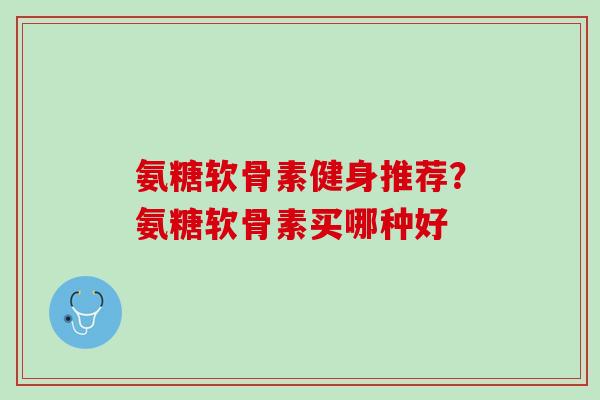 氨糖软骨素健身推荐？氨糖软骨素买哪种好