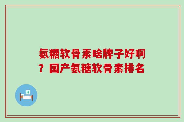 氨糖软骨素啥牌子好啊？国产氨糖软骨素排名