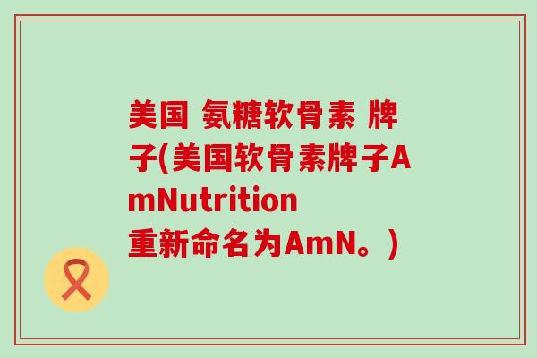 美国 氨糖软骨素 牌子(美国软骨素牌子AmNutrition重新命名为AmN。)