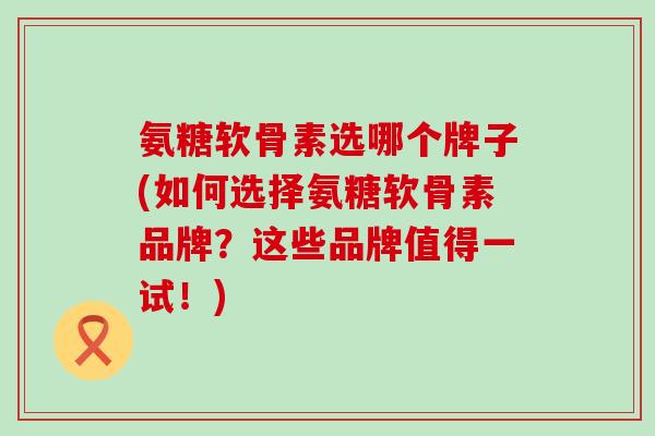 氨糖软骨素选哪个牌子(如何选择氨糖软骨素品牌？这些品牌值得一试！)