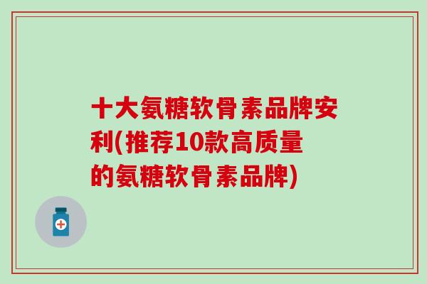 十大氨糖软骨素品牌安利(推荐10款高质量的氨糖软骨素品牌)