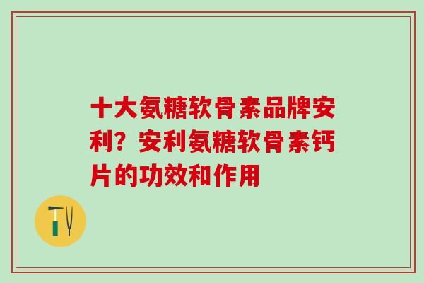十大氨糖软骨素品牌安利？安利氨糖软骨素钙片的功效和作用