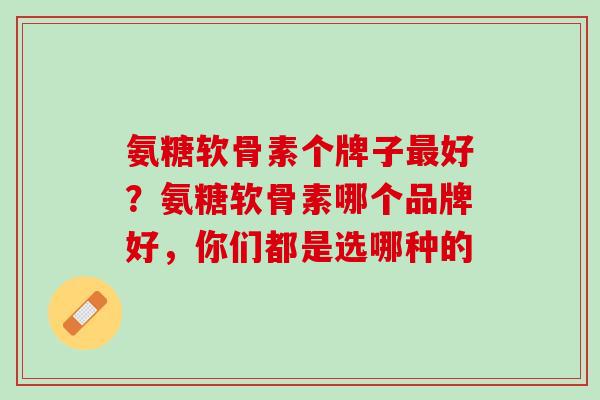 氨糖软骨素个牌子最好？氨糖软骨素哪个品牌好，你们都是选哪种的