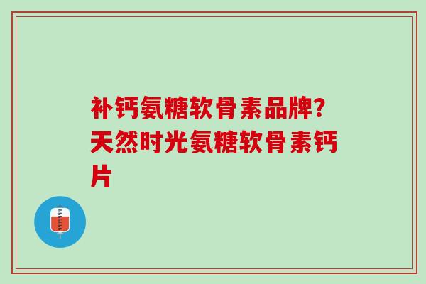 补钙氨糖软骨素品牌？天然时光氨糖软骨素钙片