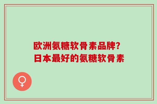 欧洲氨糖软骨素品牌？日本最好的氨糖软骨素
