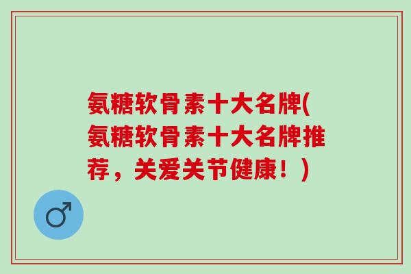 氨糖软骨素十大名牌(氨糖软骨素十大名牌推荐，关爱关节健康！)