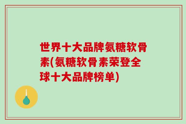 世界十大品牌氨糖软骨素(氨糖软骨素荣登全球十大品牌榜单)