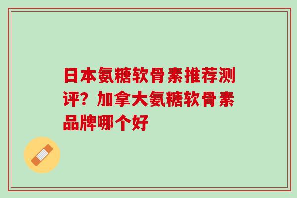 日本氨糖软骨素推荐测评？加拿大氨糖软骨素品牌哪个好