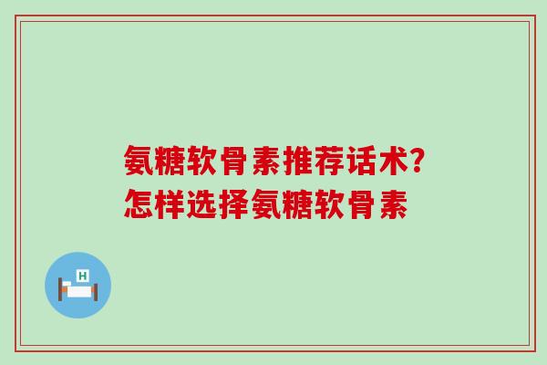 氨糖软骨素推荐话术？怎样选择氨糖软骨素