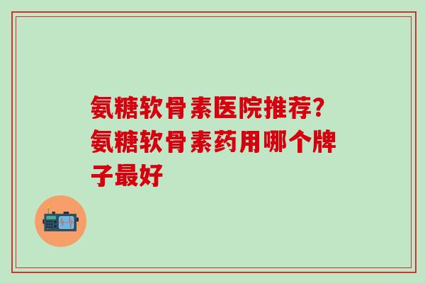 氨糖软骨素医院推荐？氨糖软骨素药用哪个牌子最好
