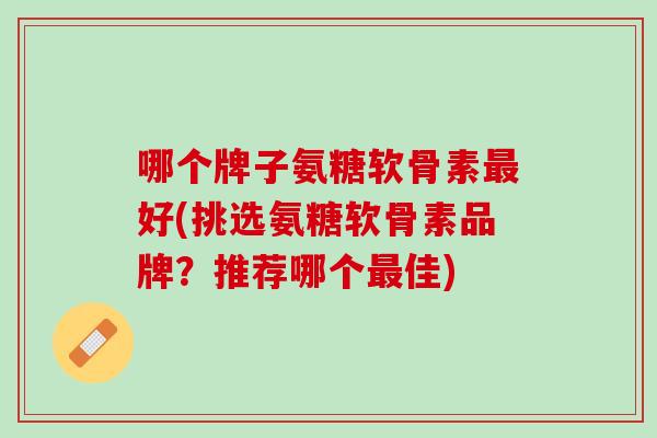 哪个牌子氨糖软骨素最好(挑选氨糖软骨素品牌？推荐哪个最佳)