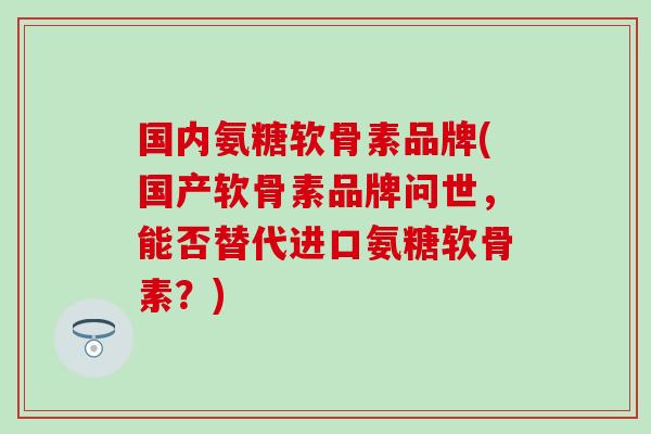国内氨糖软骨素品牌(国产软骨素品牌问世，能否替代进口氨糖软骨素？)