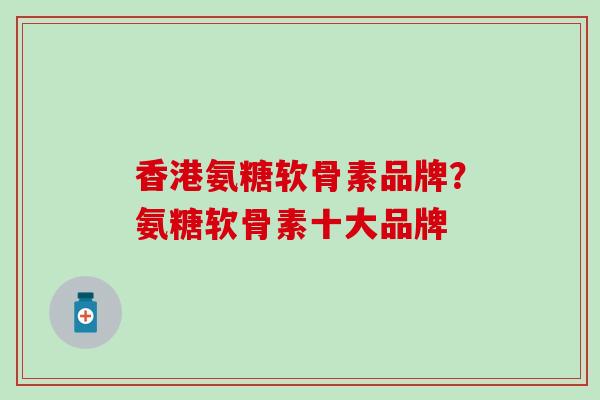 香港氨糖软骨素品牌？氨糖软骨素十大品牌