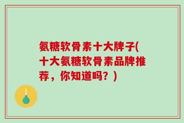 氨糖软骨素十大牌子(十大氨糖软骨素品牌推荐，你知道吗？)