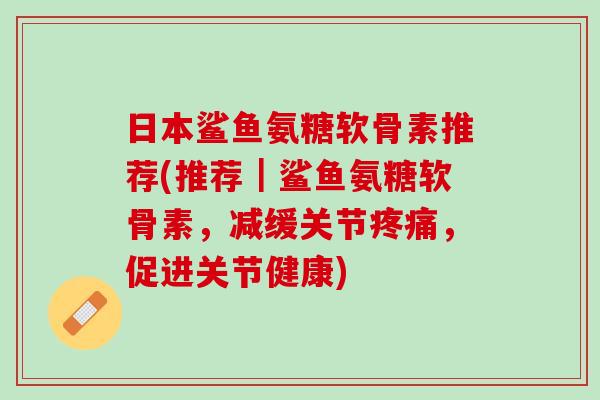 日本鲨鱼氨糖软骨素推荐(推荐｜鲨鱼氨糖软骨素，减缓关节疼痛，促进关节健康)