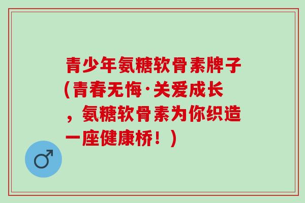 青少年氨糖软骨素牌子(青春无悔·关爱成长，氨糖软骨素为你织造一座健康桥！)