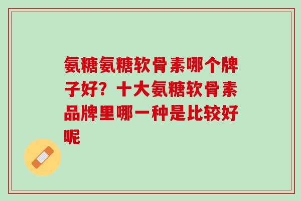 氨糖氨糖软骨素哪个牌子好？十大氨糖软骨素品牌里哪一种是比较好呢