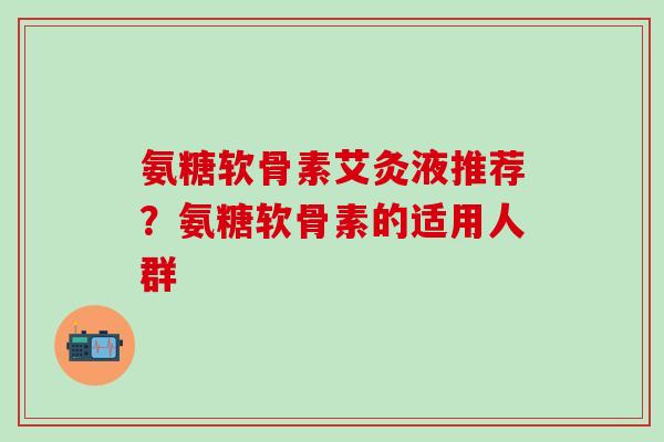 氨糖软骨素艾灸液推荐？氨糖软骨素的适用人群